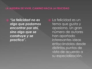  “La felicidad no es
algo que podamos
encontrar por ahí,
sino algo que se
construye y se
practica”.
La felicidad es un
tema que gusta y
apasiona, Un gran
número de autores
han aportado
interesantes ideas
enfocándolas desde
distintos puntos de
vista de acuerdo a
su especialización.