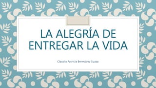 LA ALEGRÍA DE
ENTREGAR LA VIDA
Claudia Patricia Bermúdez Suaza
 