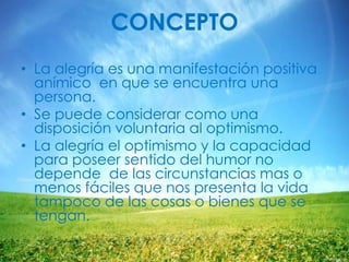 CONCEPTO
• La alegría es una manifestación positiva
anímico en que se encuentra una
persona.
• Se puede considerar como una
disposición voluntaria al optimismo.
• La alegría el optimismo y la capacidad
para poseer sentido del humor no
depende de las circunstancias mas o
menos fáciles que nos presenta la vida
tampoco de las cosas o bienes que se
tengan.