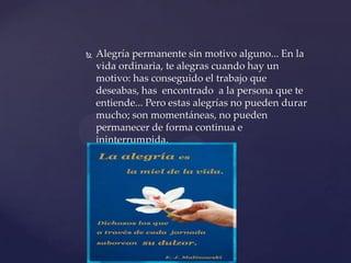    Alegría permanente sin motivo alguno... En la
    vida ordinaria, te alegras cuando hay un
    motivo: has conseguido el trabajo que
    deseabas, has encontrado a la persona que te
    entiende... Pero estas alegrías no pueden durar
    mucho; son momentáneas, no pueden
    permanecer de forma continua e
    ininterrumpida.
 
