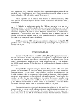 73
para amenazarla; pero, como ella no cedía, al no tener esperanza de conseguir lo que
quería, le clavó el puñal catorce veces. Pareciera que hubiera querido aplacar su ira con
tantas puñaladas… Ella solo atinó a decirle “Te perdono”.
Al día siguiente, seis de julio de 1902, después de haberse confesado y haber
sido operada, moría esta angelical criatura, cuando todavía sólo contaba once años y
ocho meses.
A Alejandro lo metieron en prisión. En 1910 tuvo un sueño en el que vio a
María, que estaba en un bellísimo jardín, donde estaba cultivando hermosas rosas y le
dijo que él también, si quería, podía ir al cielo. Este sueño lo transformó por completo y
se confesó arrepentido. A partir de ese día, Alejandro comenzó a ser un hombre nuevo.
Después de 27 años de cárcel, salió libre. La madre de María lo perdonó con toda su
familia, y él pasó sus últimos años de vida, haciendo penitencia, trabajando como
hortelano en un convento de padres capuchinos.
El 24 de junio de 1950, ante más de quinientas mil personas, el Papa Pío XII
proclamó santa a María. Hoy es santa María Goretti y es un ejemplo para la juventud; su
fiesta es el 6 de julio.
OTROS EJEMPLOS
Ocurrió en Uganda entre los años 1885 y 1887. El rey Muanga era homosexual y
buscaba satisfacer sus instintos con jovencitos de su agrado. En el palacio real, el jefe de
los mensajeros se llamaba José Makasa, era católico y le hizo saber al rey que la
práctica homosexual era siempre pecado. Esto le indignó tanto que el 15 de noviembre
de 1885 lo mandó asesinar. Él fue el primero de los 26 mártires de Uganda asesinados
por el rey.
El segundo fue un joven mensajero llamado Denis, que les habló a los otros
jóvenes para no acceder a las solicitudes del rey, porque era pecado. El rey, al enterarse,
lo mandó a matar. Otro fue Carlos Luanga, el nuevo jefe de los mensajeros reales, que
le habló también a todos los mensajeros y todos estuvieron dispuestos a dar la vida antes
que perder la pureza y caer en el pecado de la práctica homosexual. Pero el rey los hizo
reunir, y a todos los que eran cristianos y no estaban dispuestos a acceder a sus
solicitaciones, los mandó matar. En total fueron 26 jóvenes, que dieron la vida por su fe
y por defender valientemente su pureza contra el rey corruptor. Todos ellos fueron
declarados santos por el Papa Pablo VI. Su fiesta se celebra el 3 de junio.
Hay muchísimos otros ejemplos de jóvenes que han sabido dar la vida por Cristo
antes de perder su pureza, pero la Iglesia nos propone especialmente como modelo para
los jóvenes de hoy y como patrona para los jóvenes que desean conservar la pureza, a
Santa Inés. Nació el año 290 de noble familia romana. Recibió una buena formación
 