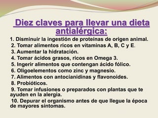 Diez claves para llevar una dieta
antialérgica:
1. Disminuir la ingestión de proteínas de origen animal.
2. Tomar alimentos ricos en vitaminas A, B, C y E.
3. Aumentar la hidratación.
4. Tomar ácidos grasos, ricos en Omega 3.
5. Ingerir alimentos que contengan ácido fólico.
6. Oligoelementos como zinc y magnesio.
7. Alimentos con antocianidinas y flavonoides.
8. Probióticos.
9. Tomar infusiones o preparados con plantas que te
ayuden en la alergia.
10. Depurar el organismo antes de que llegue la época
de mayores síntomas.
 
