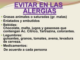 EVITAR EN LAS
ALERGIAS
 Grasas animales o saturadas (gr. malas)
 Enlatados y embutidos
 Bebidas:
Chocolate, malta, jugos y gaseosas que
contengan Ác. Cítrico, Tartrazina, colorantes.
 Legumbres:
guisantes, granos, tomates, avena, levadura
de cerveza.
 Medicamentos:
De acuerdo a cada persona
 