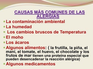 CAUSAS MÁS COMUNES DE LAS
ALERGIAS
La contaminación ambiental
La humedad
 Los cambios bruscos de Temperatura
El moho
Los ácaros
Algunos alimentos: ( la frutilla, la piña, el
maní, el tomate, el huevo, el chocolate y los
frutos de mar tienen una proteína especial que
pueden desencadenar la reacción alérgica)
Algunos medicamentos
 