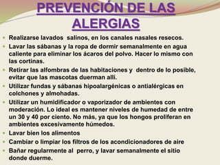 PREVENCIÓN DE LAS
ALERGIAS
 Realizarse lavados salinos, en los canales nasales resecos.
 Lavar las sábanas y la ropa de dormir semanalmente en agua
caliente para eliminar los ácaros del polvo. Hacer lo mismo con
las cortinas.
 Retirar las alfombras de las habitaciones y dentro de lo posible,
evitar que las mascotas duerman allí.
 Utilizar fundas y sábanas hipoalargénicas o antialérgicas en
colchones y almohadas.
 Utilizar un humidificador o vaporizador de ambientes con
moderación. Lo ideal es mantener niveles de humedad de entre
un 30 y 40 por ciento. No más, ya que los hongos proliferan en
ambientes excesivamente húmedos.
 Lavar bien los alimentos
 Cambiar o limpiar los filtros de los acondicionadores de aire
 Bañar regularmente al perro, y lavar semanalmente el sitio
donde duerme.
 
