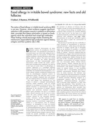 LEADING ARTICLE
Food allergy in irritable bowel syndrome: new facts and old
fallacies
E Isolauri, S Rautava, M Kallioma¨ki
. . . . . . . . . . . . . . . . . . . . . . . . . . . . . . . . . . . . . . . . . . . . . . . . . . . . . . . . . . . . . . . . . . . . . . . . . . . . . . . . . . . . . . . . . . . . . . . . . . . . . . . . . . . . . . . . . . . . . . . . . . . . . . .
Gut 2004;53:1391–1393. doi: 10.1136/gut.2004.044990
The notion of food allergy in irritable bowel syndrome (IBS)
is not new. However, recent evidence suggests significant
reduction in IBS symptom severity in patients on elimination
diets, provided that dietary elimination is based on foods
against which the individual had raised IgG antibodies.
These findings should encourage studies dissecting the
mechanisms responsible for IgG production against dietary
antigens and their putative role in IBS
. . . . . . . . . . . . . . . . . . . . . . . . . . . . . . . . . . . . . . . . . . . . . . . . . . . . . . . . . . . . . . . . . . . . . . . . . . .
See end of article for
authors’ affiliations
. . . . . . . . . . . . . . . . . . . . . . .
Correspondence to:
Dr E Isolauri, Department
of Paediatrics, Turku
University Central
Hospital, 20520 Turku,
Finland; erika.isolauri@
utu.fi
Revised version received
10 June 2004
Accepted for publication
19 June 2004
. . . . . . . . . . . . . . . . . . . . . . .
B
ringing empirical observations ad fontes
advances science. In astrophysics, the term
‘‘black hole’’ was introduced to describe an
extremely dense star which had collapsed into a
singularity under its own gravity. A black hole
radiates nothing; it absorbs all matter and energy
falling within its sphere. The name was coined
only after revisiting the initial theoretical
achievements of Karl Schwarzschild, when
observations made outside the earth’s atmos-
phere gave astrophysicists empirical x ray data on
a new type of cosmic object. In allergology, in
contrast, adherence to a paradigm whereby
allergy is defined by the presence of specific IgE
antibodies has hampered disentanglement. As a
result, allergy remains a dubiously defined term
with no unambiguous empirical content or
explanatory power. The time has come to seize
upon the available empirical data and plunge
into the original theory of Clemens von Pirquet.
The term allergy was introduced by von
Pirquet to denote a changed immunological
reactivity which manifests itself on second
exposure to an antigen (reviewed by Kay1
). This
altered reactivity is uncommitted, giving no
indication of the direction of change; equally
harmful and protective immune reactivity
reflects prior encounter (see fig 1). In modern
terms, altered reactivity can be seen to evince
either the most common mode of immune
response elicited by the intestinal immune
system, tolerance, recently defined as any
mechanism by which a potentially injurious
immune response is prevented, suppressed, or
shifted to a non-injurious class of immune
response,2
or abrogation of such an actively
maintained process, which is currently linked
to immunoinflammatory disease. Reassessment
of the original theory of allergy is important as it
would appear that it is not the immunological
resources gained during antigen exposure, mea-
surable by specific antibodies or specifically
responding lymphocytes, which are decisive for
the presence or absence of disease, but the
complex cascade of events determining their use.
The notion of food allergy in irritable bowel
syndrome (IBS) resurfaces in scientific thinking
in this issue of Gut3
on the basis of a solid
randomised placebo controlled trial conducted by
Atkinson and colleagues (see page 1459).
Determination of serum IgG antibodies against
foods was used to guide the construction of
elimination diets.
The presence of specific IgG class antibodies is
often accepted as uncommitted or protective
‘‘altered reactivity’’, unlike those of the IgE class.
Detection of antigen specific IgE is invariably
taken as an attribute of causality, a condition
called ‘‘IgE mediated disease’’ and, more speci-
fically, of ‘‘allergy’’.1
However, empirical data are
accumulating to suggest that transient increases
in antigen specific IgE antibodies prevail in most
healthy asymptomatic children during the first
five years of life.4
Secondly, generation of these
antibodies (sensitisation) on antigen exposure
may not necessarily induce clinical disease
(atopic disease).5
Thirdly, reducing the risk of
atopic disease does not necessitate reduction of
sensitisation6–8
and, finally, resolution or aggra-
vation of clinical disease is not invariably
associated with a corresponding alteration in
antibody concentration. Bearing these limita-
tions in mind, however, the clinician may
successfully profit from determination of specific
IgE to complete the clinical history in an attempt
to identify potential offending antigens in a
symptomatic patient’s diet for the explicit
diagnostic elimination-challenge procedure.9
This is precisely what Atkinson et al did, with
specific IgG antibodies.3
They identified a sig-
nificant reduction in IBS symptom severity in
patients on elimination diets, provided that
dietary elimination was based on foods against
which the individual had raised IgG antibodies;
fully compliant patients showed the best clinical
improvement. The reverse pattern was observed
after reintroduction of the respective foods.
‘‘IBS appears to result from an interplay
between susceptibility genes and impaired
gut barrier functions, immunological dysre-
gulation, together with bacterial and viral
infections and other environmental factors’’
In common with allergic disease, IBS appears
to result from an interplay between susceptibility
Abbreviations: IBS, irritable bowel syndrome; PRR,
pattern recognition receptor
1391
www.gutjnl.com
 