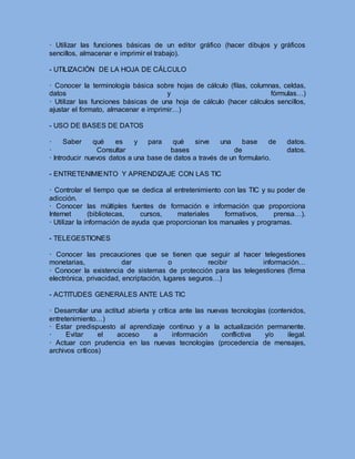 · Utilizar las funciones básicas de un editor gráfico (hacer dibujos y gráficos
sencillos, almacenar e imprimir el trabajo).
- UTILIZACIÓN DE LA HOJA DE CÁLCULO
· Conocer la terminología básica sobre hojas de cálculo (filas, columnas, celdas,
datos y fórmulas…)
· Utilizar las funciones básicas de una hoja de cálculo (hacer cálculos sencillos,
ajustar el formato, almacenar e imprimir…)
- USO DE BASES DE DATOS
· Saber qué es y para qué sirve una base de datos.
· Consultar bases de datos.
· Introducir nuevos datos a una base de datos a través de un formulario.
- ENTRETENIMIENTO Y APRENDIZAJE CON LAS TIC
· Controlar el tiempo que se dedica al entretenimiento con las TIC y su poder de
adicción.
· Conocer las múltiples fuentes de formación e información que proporciona
Internet (bibliotecas, cursos, materiales formativos, prensa…).
· Utilizar la información de ayuda que proporcionan los manuales y programas.
- TELEGESTIONES
· Conocer las precauciones que se tienen que seguir al hacer telegestiones
monetarias, dar o recibir información…
· Conocer la existencia de sistemas de protección para las telegestiones (firma
electrónica, privacidad, encriptación, lugares seguros…)
- ACTITUDES GENERALES ANTE LAS TIC
· Desarrollar una actitud abierta y crítica ante las nuevas tecnologías (contenidos,
entretenimiento…)
· Estar predispuesto al aprendizaje continuo y a la actualización permanente.
· Evitar el acceso a información conflictiva y/o ilegal.
· Actuar con prudencia en las nuevas tecnologías (procedencia de mensajes,
archivos críticos)
 