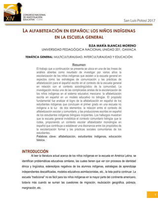 1
LA ALFABETIZACIÓN EN ESPAÑOL: LOS NIÑOS INDÍGENAS
EN LA ESCUELA GENERAL
ELSA MARÍA BLANCAS MORENO
UNIVERSIDAD PEDAGÓGICA NACIONAL UNIDAD 201, OAXACA
TEMÁTICA GENERAL: MULTICULTURALISMO, INTERCULTURALIDAD Y EDUCACIÓN
Resumen
El trabajo que a continuación se presenta se ubica en una de las líneas de
análisis abiertas como resultado de investigar por varios años la
escolarización de los niños indígenas que asisten a la escuela general en
aspectos como las estrategias de comunicación y las prácticas de
alfabetización para el español escrito en el contexto de la escuela general
en relación con el contexto sociolingüístico de la comunidad. La
investigación revisa una de las complicadas aristas de la escolarización de
los niños indígenas en el sistema educativo mexicano: la alfabetización
escrita en español en un modelo educativo no bilingüe. El propósito
fundamental fue analizar el logro de la alfabetización en español de los
estudiantes indígenas que concluyen el primer grado en una escuela no
indígena a la luz de dos elementos: la relación entre el contexto de
alfabetización escolar y comunitario, y las producciones escritas en español
de los estudiantes indígenas bilingües incipientes. Los hallazgos muestran
que la escuela general invisibiliza el contexto comunitario bilingüe que la
rodea, proponiendo un contexto escolar alfabetizador monolingüe en
español que contribuye a establecer una disonancia entre los propósitos de
la escolarización formal y las prácticas sociales comunitarias de los
estudiantes.
Palabras clave: alfabetización, estudiantes indígenas, educación
básica.
INTRODUCCIÓN
Al leer la literatura actual acerca de los niños indígenas en la escuela en América Latina, se
identifican problemáticas educativas similares, las cuales tienen que ver con procesos de identidad
étnica y lingüística, estereotipos negativos de los alumnos indígenas, estrategias de aprendizaje
independientes descalificadas, modelos educativos asimilacionistas, etc., la lista podría continuar. La
escuela “tradicional” no es fácil para los niños indígenas en la mayor parte del continente americano,
todavía más cuando se suman las cuestiones de migración, reubicación geográfica, pobreza,
marginación, etc.
 