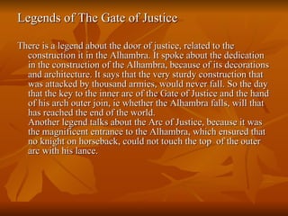 Legends of The Gate of Justice  There is a legend about the door of justice, related to the construction it in the Alhambra. It spoke about the dedication in the construction of the Alhambra, because of its decorations and architecture. It says that the very sturdy construction that was attacked by thousand armies, would never fall. So the day that the key to the inner arc of the Gate of Justice and the hand of his arch outer join, ie whether the Alhambra falls, will that has reached the end of the world.  Another legend talks about the Arc of Justice, because it was the magnificent entrance to the Alhambra, which ensured that no knight on horseback, could not touch the top  of the outer arc with his lance.  