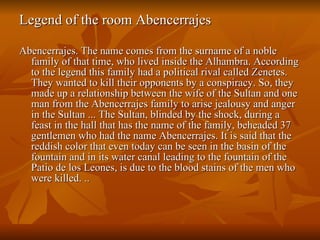 Legend of the room Abencerrajes  Abencerrajes. The name comes from the surname of a noble family of that time, who lived inside the Alhambra. According to the legend this family had a political rival called Zenetes. They wanted to kill their opponents by a conspiracy. So, they made up a relationship between the wife of the Sultan and one man from the Abencerrajes family to arise jealousy and anger in the Sultan ... The Sultan, blinded by the shock, during a feast in the hall that has the name of the family, beheaded 37 gentlemen who had the name Abencerrajes. It is said that the reddish color that even today can be seen in the basin of the fountain and in its water canal leading to the fountain of the Patio de los Leones, is due to the blood stains of the men who were killed. .. 