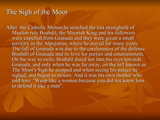 The Sigh of the Moor  After  the Catholic Monarchs snitched the last stronghold of Muslim rule Boabdil, the Moorish King and his followers were expelled from Granada and they were given a small territory in the Alpujarras, where he stayed for many years. The fall of Granada was due to the carelessness of the defense Boabdil of Granada and its love for parties and entertainment. On the way to exile, Boabdil dared not turn his eyes towards Granada, and only when he was far away, on the hill known as The Moor's Sigh he stopped and when seeing his palace he sighed, and began to mourn. And it was his own mother who told him: "Weep like a woman because you did not know how to defend it like a man". 