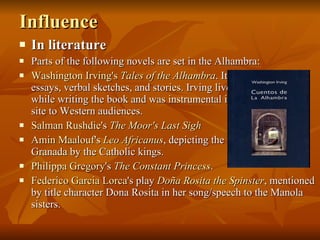 Influence In literature Parts of the following novels are set in the Alhambra: Washington Irving's   Tales of the Alhambra . It is a collection of essays, verbal sketches, and stories. Irving lived in the palace while writing the book and was instrumental in reintroducing the site to Western audiences. Salman   Rushdie 's  The Moor's Last Sigh Amin   Maalouf 's  Leo  Africanus , depicting the reconquest of Granada by the Catholic kings. Philippa  Gregory 's  The Constant Princess . Federico Garcia  Lorca 's play  Doña  Rosita the Spinster , mentioned by title character Dona Rosita in her song/speech to the Manola sisters. 