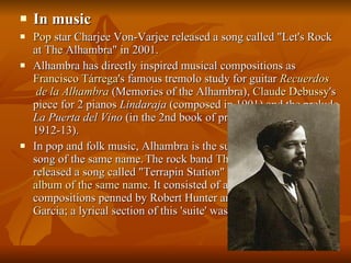 In music Pop  star Charjee Von-Varjee released a song called "Let's Rock at The Alhambra" in 2001. Alhambra has directly inspired musical compositions as  Francisco  Tárrega 's famous tremolo study for guitar  Recuerdos  de la Alhambra  (Memories of the Alhambra),  Claude Debussy 's piece for 2 pianos  Lindaraja  (composed in 1901) and the prelude  La Puerta del Vino  (in the 2nd book of preludes, composed 1912-13). In pop and folk music, Alhambra is the subject of the  Ghymes  song of the same name.   The rock band  The Grateful Dead  released a song called "Terrapin Station" on the 1977  album of the same name . It consisted of a series of small compositions penned by Robert Hunter and put to music by Jerry Garcia; a lyrical section of this 'suite' was called "Alhambra". 