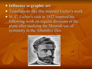 Influence in graphic art Tessellations like this inspired  Escher 's work. M. C. Escher 's visit in 1922 inspired his following work on regular divisions of the plane after studying the Moorish use of symmetry in the Alhambra tiles. 