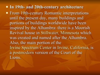 In 19th- and 20th-century architecture From 19th-century Romantic interpretations until the present day, many buildings and portions of buildings worldwide have been inspired by the Alhambra: there is a Moorish Revival house in  Stillwater, Minnesota  which was created and named after the Alhambra. Also, the main portion of the  Irvine Spectrum Center  in  Irvine, California , is a  postmodern  version of the Court of the Lions. 