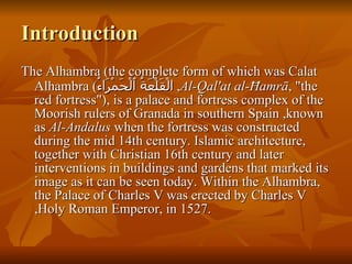 Introduction The Alhambra (the complete form of which was Calat Alhambra ( الْقَلْعَةُ ٱلْحَمْرَاءُ ,  Al-Qal'at al-Ħamrā , "the red fortress"), is a palace and fortress complex of the Moorish rulers of Granada in southern Spain ,known as  Al-Andalus  when the fortress was constructed during the mid 14th century. Islamic architecture, together with Christian 16th century and later interventions in buildings and gardens that marked its image as it can be seen today. Within the Alhambra, the Palace of Charles V was erected by Charles V ,Holy Roman Emperor, in 1527.  