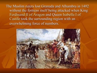 The Muslim rulers lost Granada and Alhambra in 1492 without the fortress itself being attacked when King  Ferdinand  II  of   Aragon  and Queen  Isabella  I  of   Castile  took the surrounding region with an overwhelming force of numbers.   