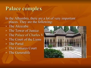 Palace complex In the Alhambra, there are a lot of very important places. They are the following: The Alcazaba The Tower of Justice  The  Palace   of  Charles V   The Court of the Lions  The Partal The Comares Court The Generalife 