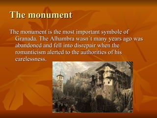 The monument The monument is the most important symbole of Granada. The Alhambra wasn´t many years ago was abandoned and fell into disrepair when the romanticism alerted to the authorities of his carelessness.  