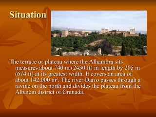 Situation The terrace or plateau where the Alhambra sits measures about 740 m (2430 ft) in length by 205 m (674 ft) at its greatest width. It covers an area of about 142,000 m². The river Darro passes through a ravine on the north and divides the plateau from the Albaicín district of Granada.  