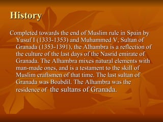 History Completed towards the end of Muslim rule in Spain by Yusuf I (1333-1353) and Muhammed V, Sultan of Granada (1353-1391), the Alhambra is a reflection of the culture of the last days of the Nasrid emirate of Granada. The Alhambra mixes natural elements with man-made ones, and is a testament to the skill of Muslim craftsmen of that time. The last sultan of Granada was Boabdil. The Alhambra was the residence of  the sultans of Granada. 