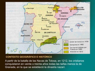 MARCO GEOGRÁFICOCONTEXTO GEOGRÁFICO E HISTÓRICOA partir de la batalla de las Navas de Tolosa, en 1212, los cristianos conquistaron en veinte o treinta años todas las taifas menos la de Granada, en la que se estableció la dinastía nazarí. 