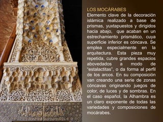 LA DECORACIÓNEl interior: totalmente cubierto de decoración contrastando con el exterior que carece de ella. Se extiende por todos los lados hasta llegar a transformar totalmente el aspecto original del edificio, por tanto, predominio de lo decorativo sobre lo constructivo, esto es debido al gusto oriental por lo decorativo y a que tratan de cubrir los materiales pobres que utilizan: ladrillo, madera y yeso. LA MADERAen puertas y techos artesonados. Paneles superpuestos sobre la estructura arquitectónica. Su efecto decorativo viene dado no solo por las figuras geométricas sino también por estar pintadas con distintos colores. AZULEJO:de tradición persa. Cerámica vidriada de color, que sirve para revestir superficies mediante la técnica del alicatado (ornamentación consistente en un revestimiento de losetas en forma poligonal o estrellada, monócromas o decoradas). Aparece formando zócalos en la parte inferior de los muros, decorados con motivos geométricos (lacería) con diversos colores.EL YESO: material más usado. Cubre paredes, techos, ventanas etc, creando como una segunda arquitectura que envuelve materialmente el interior del edificio. Con el yeso se forman elementos constructivos (paredes. bóvedas, arcos, etc.) que tienen función decorativa y no constructiva, por eso pueden adquirir formas fantásticas. Sobre él, decoración epigráfica, ataurique, red de rombos (almorávides y almohades) y mocárabes (de origen persa).