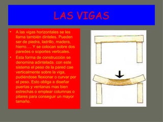 LAS VIGAS
•   A las vigas horizontales se les
    llama también dinteles. Pueden
    ser de piedra, ladrillo, madera,
    hierro…. Y se colocan sobre dos
    paredes o soportes verticales.
•   Esta forma de construcción se
    denomina adintelada. con este
    sistema el peso de la pared cae
    verticalmente sobre la viga,
    pudiéndose flexionar o curvar por
    el peso. Esto obliga a diseñar
    puertas y ventanas mas bien
    estrechas o emplear columnas o
    pilares para conseguir un mayor
    tamaño.
 