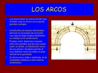 LOS ARCOS
•   Los arcos tienen la misma función que
    el dintel, pero su forma curva aporta
    grandes ventajas:

•   Construidos por piezas individuales,
    eliminan la necesidad de encontrar
    una viga de larga longitud facilitando
    su manejo en la construcción.
•   Pueden cubrir distancias mayores
    entre dos paredes que las que puede
    cubrir un dintel. La distribución curva
    de sus piezas ( dovelas) permite al
    arco distribuir hacia los lados el peso
    vertical de la gravedad.
•   Su forna curva, bella y estilizada, le da
    cualidades estéticas a este sistema
    constructivo.
 