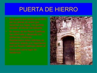 PUERTA DE HIERRO
•   Esta puerta que recibe su nombre
    por las placas de acero que
    recubren sus hojas, nos permite
    acceder al interior del baluarte.
•   En época de los Reyes Católicos
    fue reformada y decorada con
    elementos cristianos.
    Posiblemente estas reformas se
    realizaron debido a la importancia
    que los Reyes Católicos dieron al
•   Generalife como lugar de
    residencia.
 