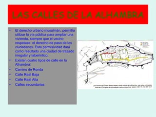 LAS CALLES DE LA ALHAMBRA
•   El derecho urbano musulmán, permitía
    utilizar la vía pública para ampliar una
    vivienda, siempre que el vecino
    respetase el derecho de paso de los
    ciudadanos. Esta permisividad dará
    como resultado una ciudad de trazado
    irregular y laberíntico.
•   Existen cuatro tipos de calle en la
    Alhambra:
•   Camino de Ronda
•   Calle Real Baja
•   Calle Real Alta
•   Calles secundarias
 