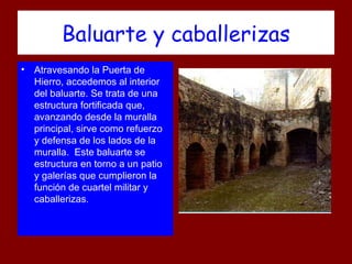 Baluarte y caballerizas
• Atravesando la Puerta de
  Hierro, accedemos al interior
  del baluarte. Se trata de una
  estructura fortificada que,
  avanzando desde la muralla
  principal, sirve como refuerzo
  y defensa de los lados de la
  muralla. Este baluarte se
  estructura en torno a un patio
  y galerías que cumplieron la
  función de cuartel militar y
  caballerizas.
 