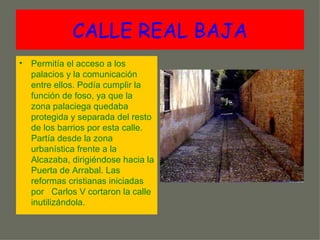 CALLE REAL BAJA
• Permitía el acceso a los
  palacios y la comunicación
  entre ellos. Podía cumplir la
  función de foso, ya que la
  zona palaciega quedaba
  protegida y separada del resto
  de los barrios por esta calle.
  Partía desde la zona
  urbanística frente a la
  Alcazaba, dirigiéndose hacia la
  Puerta de Arrabal. Las
  reformas cristianas iniciadas
  por Carlos V cortaron la calle
  inutilizándola.
 