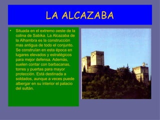 LA ALCAZABA
•   Situada en el extremo oeste de la
    colina de Sabika. La Alcazaba de
    la Alhambra es la construcción
    mas antigua de todo el conjunto.
    Se construían en esta época en
    lugares elevados y estratégicos
    para mejor defensa. Además,
    suelen contar con barbacanas,
    torres y puertas para mayor
    protección. Está destinada a
    soldados, aunque a veces puede
    albergar en su interior el palacio
    del sultán.
 
