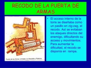 RECODO DE LA PUERTA DE
       ARMAS
           • El acceso interno de la
             torre se diseñaba como
             un pasillo en zig-zag, el
             recodo. Así se evitaban
             los ataques directos del
             enemigo, dificultando su
             acceso y movimientos.
             Para aumentar la
             dificultad, el recodo se
             disponía en rampa.
 