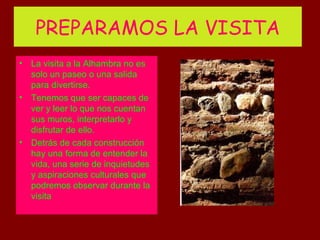PREPARAMOS LA VISITA
• La visita a la Alhambra no es
  solo un paseo o una salida
  para divertirse.
• Tenemos que ser capaces de
  ver y leer lo que nos cuentan
  sus muros, interpretarlo y
  disfrutar de ello.
• Detrás de cada construcción
  hay una forma de entender la
  vida, una serie de inquietudes
  y aspiraciones culturales que
  podremos observar durante la
  visita
 