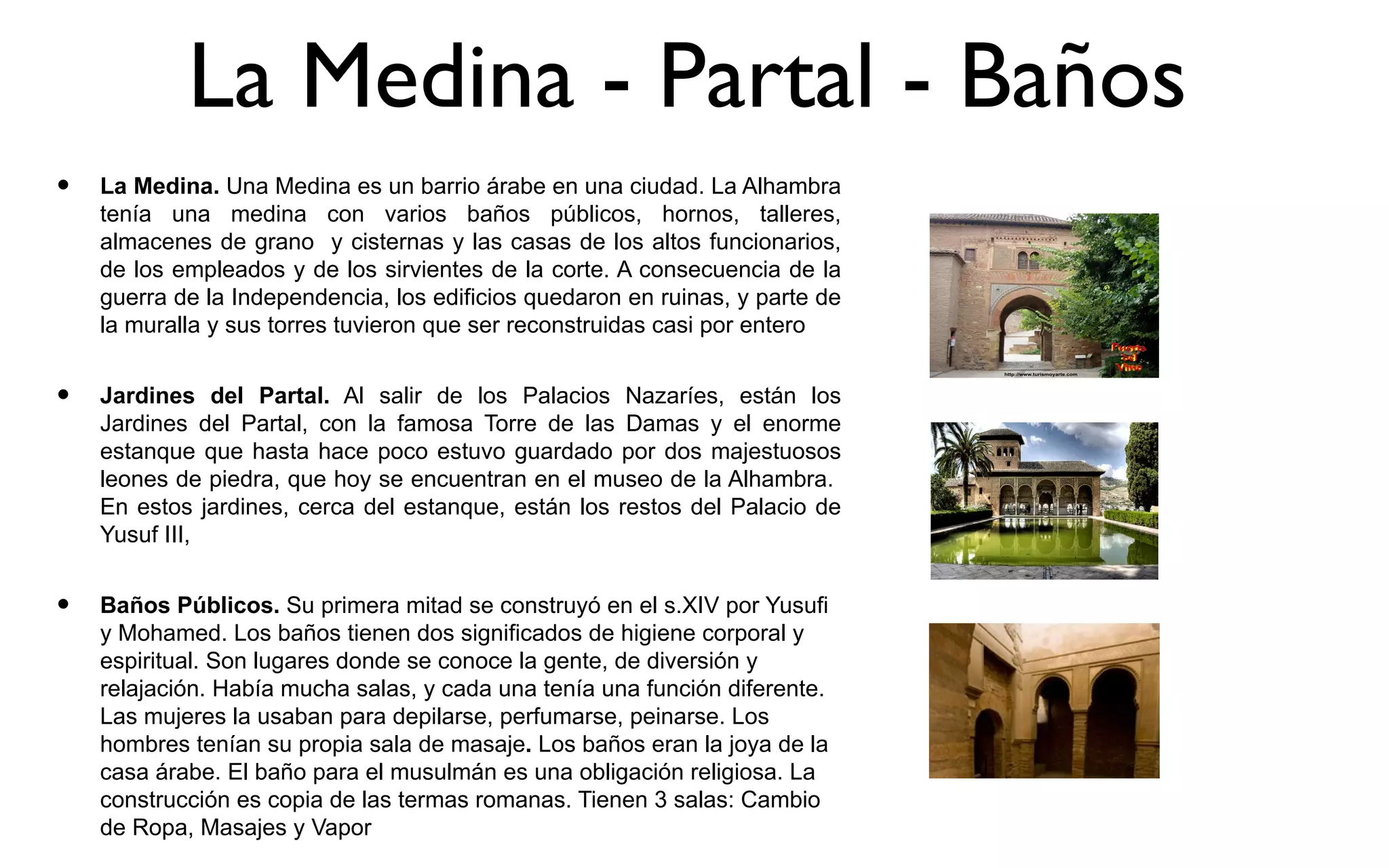 La Medina - Partal - Baños
•   La Medina. Una Medina es un barrio árabe en una ciudad. La Alhambra
    tenía una medina con varios baños públicos, hornos, talleres,
    almacenes de grano y cisternas y las casas de los altos funcionarios,
    de los empleados y de los sirvientes de la corte. A consecuencia de la
    guerra de la Independencia, los edificios quedaron en ruinas, y parte de
    la muralla y sus torres tuvieron que ser reconstruidas casi por entero


•   Jardines del Partal. Al salir de los Palacios Nazaríes, están los
    Jardines del Partal, con la famosa Torre de las Damas y el enorme
    estanque que hasta hace poco estuvo guardado por dos majestuosos
    leones de piedra, que hoy se encuentran en el museo de la Alhambra.
    En estos jardines, cerca del estanque, están los restos del Palacio de
    Yusuf III,


•   Baños Públicos. Su primera mitad se construyó en el s.XIV por Yusufi
    y Mohamed. Los baños tienen dos significados de higiene corporal y
    espiritual. Son lugares donde se conoce la gente, de diversión y
    relajación. Había mucha salas, y cada una tenía una función diferente.
    Las mujeres la usaban para depilarse, perfumarse, peinarse. Los
    hombres tenían su propia sala de masaje. Los baños eran la joya de la
    casa árabe. El baño para el musulmán es una obligación religiosa. La
    construcción es copia de las termas romanas. Tienen 3 salas: Cambio
    de Ropa, Masajes y Vapor
 