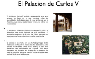 El Palacion de Carlos V
    El emperador Carlos V sintió la necesidad de tener a su
    alcance un lugar en el que reuniese todas las
    comodidades de la época para él y su familia, ya que el
    Alcazaba, que era su residencia de verano, no cubría sus
    necesidades.


•
    El emperador ordenó la construcción del palacio junto a la
    Alhambra para poder disfrutar de sus maravillas. El
    arquitecto encargado de la obra fue Pedro Machuca, un
    enamorado del renacimiento con mucha experiencia.


•
    El palacio es cuadrado, con una fachada principal de 63
    metros de ancho por 17 metros de alto. Destaca su patio
    circular en el centro, único en su estilo y la obra más
    destacada del renacimiento en España. Sólo están
    decoradas las fachadas sur y oeste en su totalidad. La
    norte y este solo en parte, debido a que el edificio esta
    unido al Alcázar de la Alhambra.
 