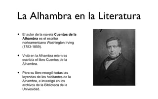 La Alhambra en la Literatura
•   El autor de la novela Cuentos de la
    Alhambra es el escritor
    norteamericano Washington Irving
    (1783-1859).

•   Vivió en la Alhambra mientras
    escribía el libro Cuentos de la
    Alhambra.

•   Para su libro recogió todas las
    leyendas de los habitantes de la
    Alhambra, e investigó en los
    archivos de la Biblioteca de la
    Univesidad.
 