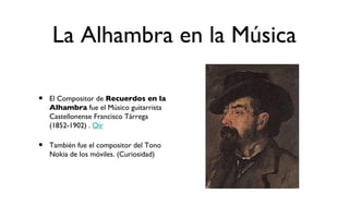 La Alhambra en la Música

•   El Compositor de Recuerdos en la
    Alhambra fue el Músico guitarrista
    Castellonense Francisco Tárrega
    (1852-1902) . Oir

•   También fue el compositor del Tono
    Nokia de los móviles. (Curiosidad)
 