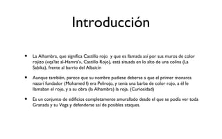 Introducción

•   La Alhambra, que significa Castillo rojo y que es llamada así por sus muros de color
    rojizo («qa'lat al-Hamra'», Castillo Rojo), está situada en lo alto de una colina (La
    Sabika), frente al barrio del Albaicín

•   Aunque también, parece que su nombre pudiese deberse a que el primer monarca
    nazarí fundador (Mohamed I) era Pelirojo, y tenia una barba de color rojo, a él le
    llamaban el rojo, y a su obra (la Alhambra) la roja. (Curiosidad)

•   Es un conjunto de edificios completamente amurallado desde el que se podía ver toda
    Granada y su Vega y defenderse así de posibles ataques.
 
