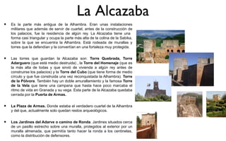 La Alcazaba
•   Es la parte más antigua de la Alhambra. Eran unas instalaciones
    militares que además de servir de cuartel, antes de la construcción de
    los palacios, fue la residencia de algún rey. La Alcazaba tiene una
    forma casi triangular y ocupa la parte más alta de la colina de la Sabika,
    sobre la que se encuentra la Alhambra. Está rodeada de murallas y
    torres que la defendían y la convertían en una fortaleza muy protegida.


•   Las torres que guardan la Alcazaba son: Torre Quebrada, Torre
    Adarguero (que está medio destruida) , la Torre del Homenaje (que es
    la más alta de todas y que sirvió de vivienda a algún rey antes de
    construirse los palacios) y la Torre del Cubo (que tiene forma de medio
    círculo y que fue construida una vez reconquistada la Alhambra). Torre
    de la Pólvora. También hay un doble amurallamiento y la famosa Torre
    de la Vela que tiene una campana que hasta hace poco marcaba el
    ritmo de vida en Granada y su vega. Esta parte de la Alcazaba quedaba
    cerrada por la Puerta de Armas.


•   La Plaza de Armas. Donde estaba el verdadero cuartel de la Alhambra
    y del que, actualmente solo quedan restos arqueológicos.


•   Los Jardines del Adarve o camino de Ronda. Jardines situados cerca
    de un pasillo estrecho sobre una muralla, protegidos al exterior por un
    muralla almenada, que permitía tanto hacer la ronda a los centinelas,
    como la distribución de defensores.
 