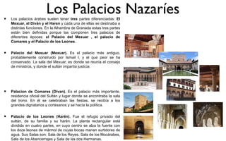 •
                         Los Palacios Nazaríes
    Los palacios árabes suelen tener tres partes diferenciadas: El
    Mexuar, el Diván y el Haren y cada una de ellas se destinaba a
    distintas funciones. En la Alhambra de Granada estas tres partes
    están bien definidas porque las componen tres palacios de
    diferentes épocas: el Palacio del Mexuar , el palacio de
    Comares y el Palacio de los Leones.


•   Palacio del Mexuar (Mexuar). Es el palacio más antiguo,
    probablemente construido por Ismail I, y el que peor se ha
    conservado. La sala del Mexuar, es donde se reunía el consejo
    de ministros, y donde el sultán impartía justicia.




•   Palacion de Comares (Divan). Es el palacio más importante,
    residencia oficial del Sultán y lugar donde se encontraba la sala
    del trono. En él se celebraban las fiestas, se recibía a los
    grandes dignatarios y cortesanos y se hacía la política.


•   Palacio de los Leones (Harén). Fue el refugio privado del
    sultán, de su familia y su harén. La planta rectangular está
    dividida en cuatro partes, en cuyo centro se alza la fuente con
    los doce leones de mármol de cuyas bocas manan surtidores de
    agua. Sus Salas son: Sala de los Reyes, Sala de los Mocárabes,
    Sala de los Abencerrajes y Sala de las dos Hermanas.
 