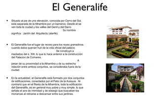El Generalife
•   Situado al pie de una elevación, conocida por Cerro del Sol,
    está separada de la Alhambra por un barranco. Desde el se
    ven toda la ciudad y los valles del Genil y del Darro
                                                  Su nombre
    significa : Jardín del Arquitecto (alarife).



•   El Generalife fue el lugar de recreo para los reyes granadinos
    cuando éstos querían huir de la vida oficial del palacio.
                                           Se construyó a
    mediados del s. XIII, lo que lo hace anterior a la construcción
    del Palacion de Comarex.
                                                               A
    pesar de su proximidad a la Alhambra y de su estrecha
    relación entre ambos conjuntos, se consideraba fuera de la
    ciudad.


•   En la actualidad, el Generalife está formado por dos conjuntos
    de edificaciones, conectados por el Patio de la Acequia. Al
    contrario que en el Resto de la Alhambra, toda la edificación
    del Generalife, es en general muy pobre y muy simple, lo que
    señala el aire de intimidad y de sosiego que buscaban los
    monarcas al retirarse a descansar entre sus jardines.
 