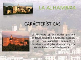 CARÁCTERÍSTICAS
La Alhambra es una ciudad palatina
andalusí situada en Granada, España.
Es un rico complejo palaciego y
fortaleza que alojaba al monarca y a la
corte del Reino nazarí de Granada.
 