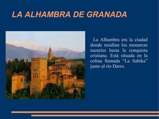 LA ALHAMBRA DE GRANADA
La Alhambra era la ciudad
donde residían los monarcas
nazaríes hasta la conquista
cristiana. Está situada en la
colina llamada “La Sabika”
junto al río Darro.

 