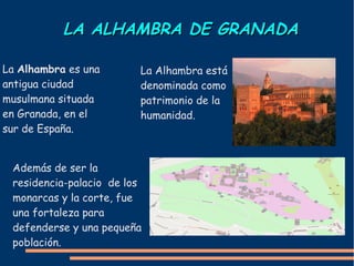LA ALHAMBRA DE GRANADALA ALHAMBRA DE GRANADA
La Alhambra es una
antigua ciudad
musulmana situada
en Granada, en el
sur de España.
La Alhambra está
denominada como
patrimonio de la
humanidad.
Además de ser la
residencia-palacio de los
monarcas y la corte, fue
una fortaleza para
defenderse y una pequeña
población.
 