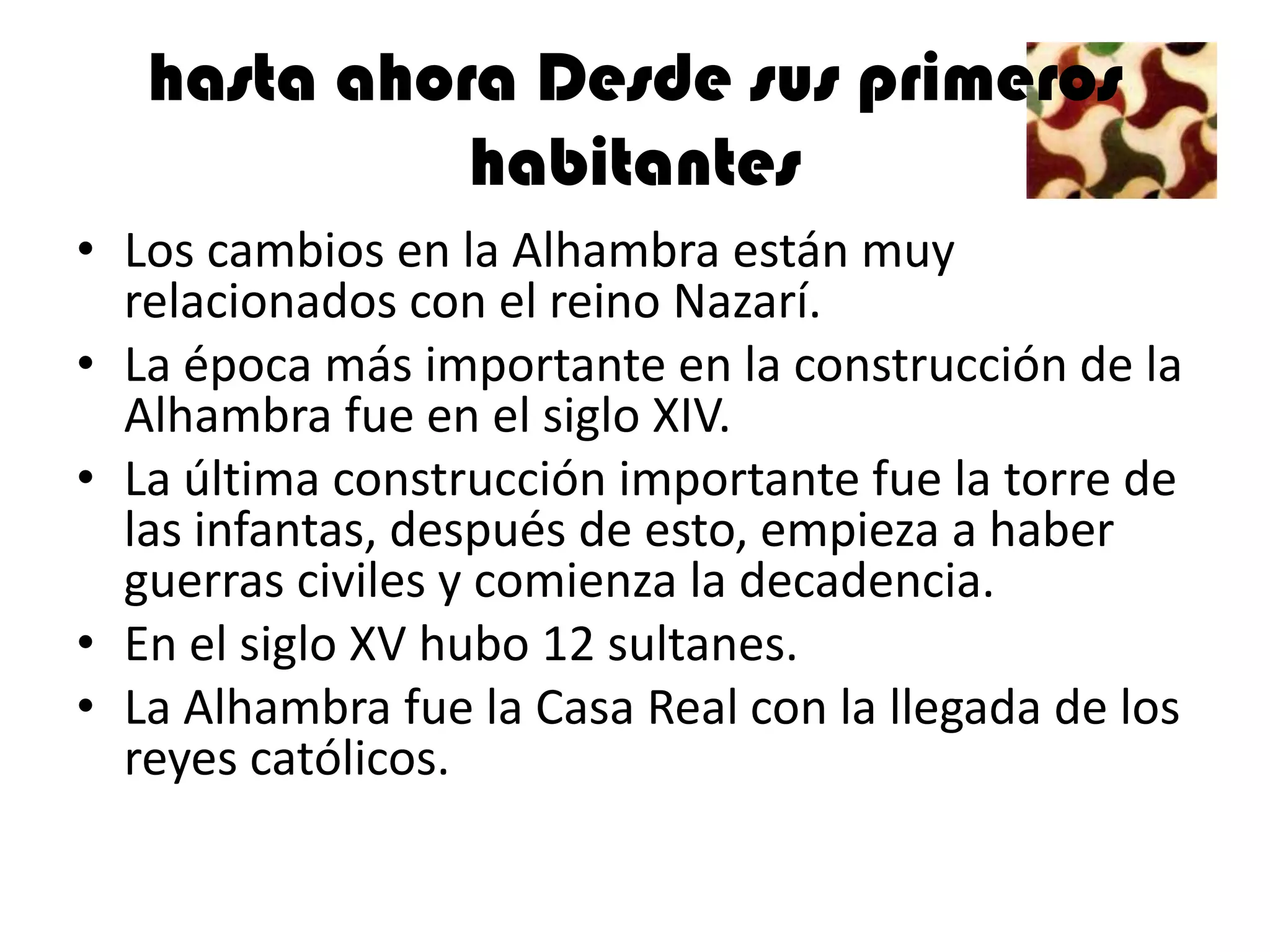hasta ahora Desde sus primeros
             habitantes
• Los cambios en la Alhambra están muy
  relacionados con el reino Nazarí.
• La época más importante en la construcción de la
  Alhambra fue en el siglo XIV.
• La última construcción importante fue la torre de
  las infantas, después de esto, empieza a haber
  guerras civiles y comienza la decadencia.
• En el siglo XV hubo 12 sultanes.
• La Alhambra fue la Casa Real con la llegada de los
  reyes católicos.
 