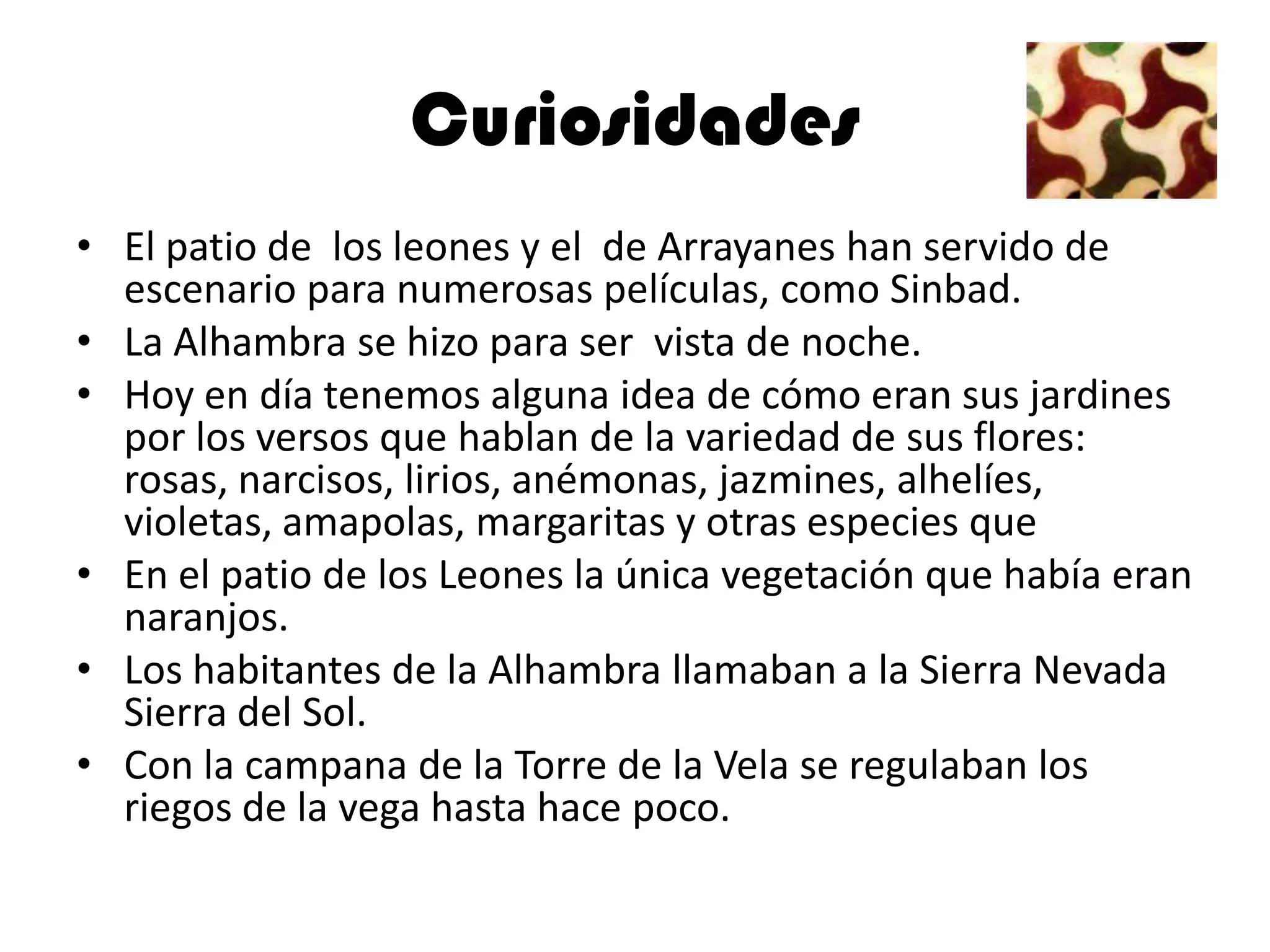 Curiosidades
• El patio de los leones y el de Arrayanes han servido de
  escenario para numerosas películas, como Sinbad.
• La Alhambra se hizo para ser vista de noche.
• Hoy en día tenemos alguna idea de cómo eran sus jardines
  por los versos que hablan de la variedad de sus flores:
  rosas, narcisos, lirios, anémonas, jazmines, alhelíes,
  violetas, amapolas, margaritas y otras especies que
• En el patio de los Leones la única vegetación que había eran
  naranjos.
• Los habitantes de la Alhambra llamaban a la Sierra Nevada
  Sierra del Sol.
• Con la campana de la Torre de la Vela se regulaban los
  riegos de la vega hasta hace poco.
 