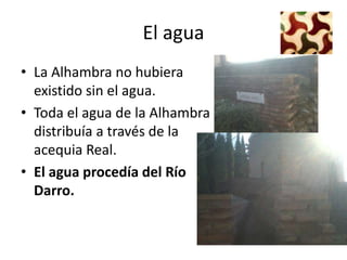 El agua
• La Alhambra no hubiera
  existido sin el agua.
• Toda el agua de la Alhambra se
  distribuía a través de la
  acequia Real.
• El agua procedía del Río
  Darro.
   
 